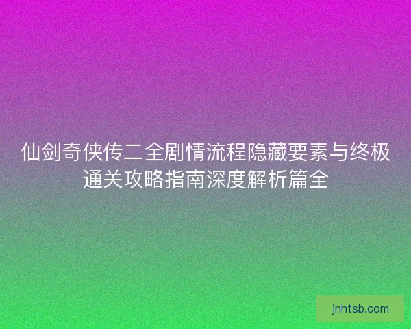 仙剑奇侠传二全剧情流程隐藏要素与终极通关攻略指南深度解析篇全