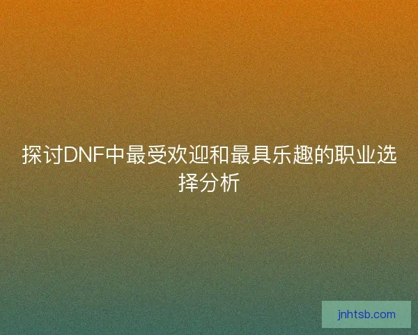 探讨DNF中最受欢迎和最具乐趣的职业选择分析