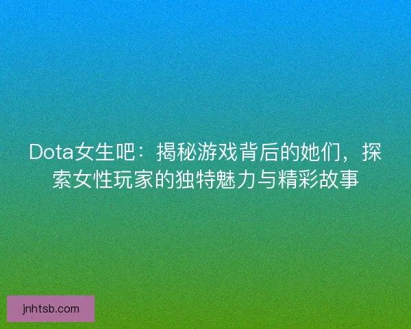 Dota女生吧：揭秘游戏背后的她们，探索女性玩家的独特魅力与精彩故事