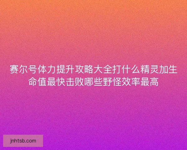 赛尔号体力提升攻略大全打什么精灵加生命值最快击败哪些野怪效率最高