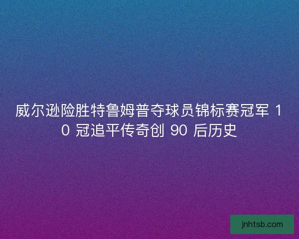 威尔逊险胜特鲁姆普夺球员锦标赛冠军 10 冠追平传奇创 90 后历史