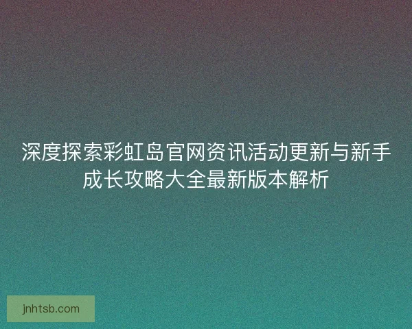 深度探索彩虹岛官网资讯活动更新与新手成长攻略大全最新版本解析