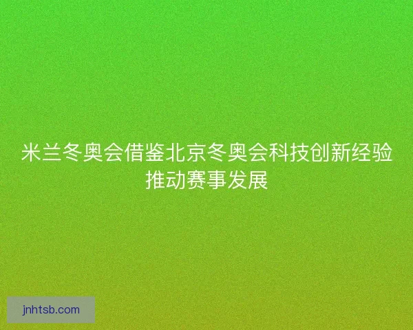 米兰冬奥会借鉴北京冬奥会科技创新经验推动赛事发展