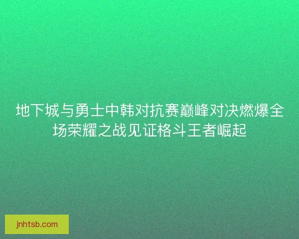地下城与勇士中韩对抗赛巅峰对决燃爆全场荣耀之战见证格斗王者崛起