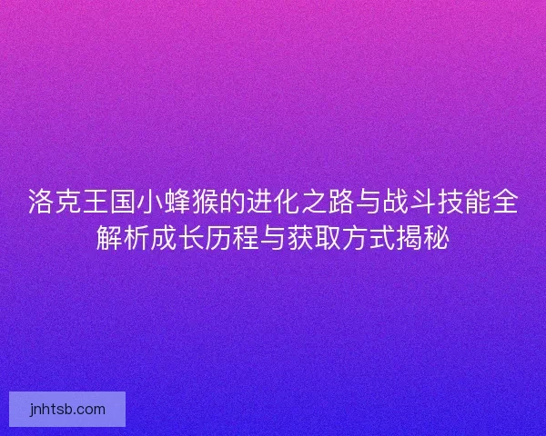 洛克王国小蜂猴的进化之路与战斗技能全解析成长历程与获取方式揭秘