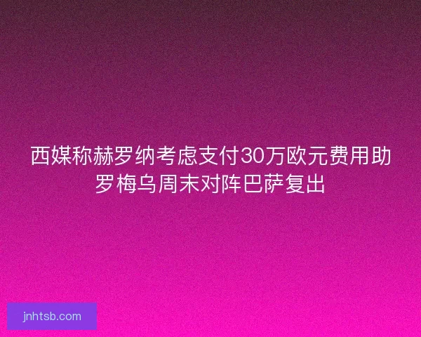 西媒称赫罗纳考虑支付30万欧元费用助罗梅乌周末对阵巴萨复出