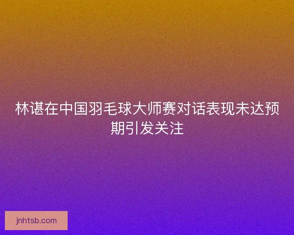 林谌在中国羽毛球大师赛对话表现未达预期引发关注