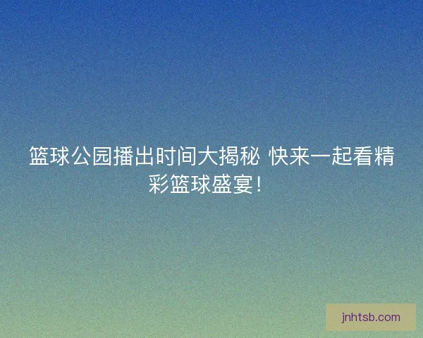 篮球公园播出时间大揭秘 快来一起看精彩篮球盛宴！
