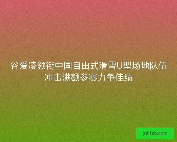 谷爱凌领衔中国自由式滑雪U型场地队伍冲击满额参赛力争佳绩