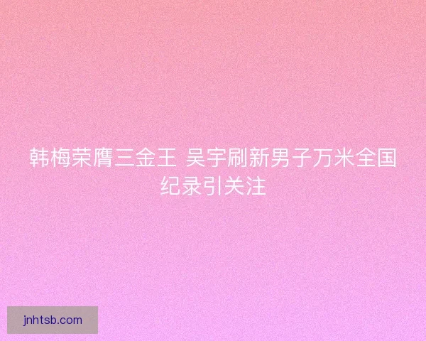 韩梅荣膺三金王 吴宇刷新男子万米全国纪录引关注