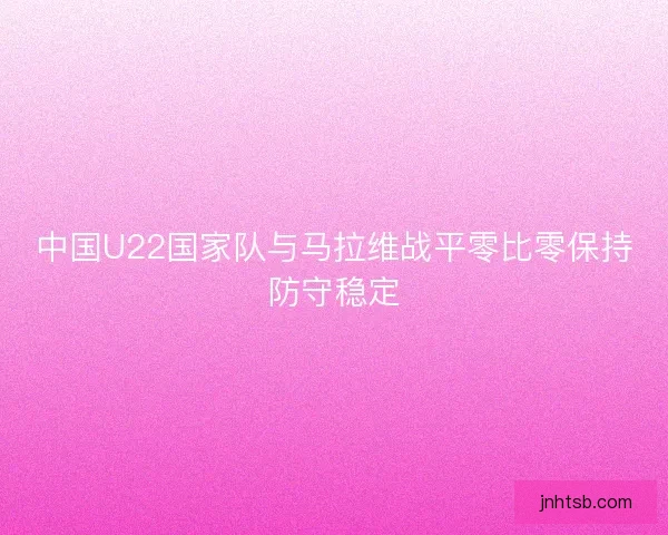 中国U22国家队与马拉维战平零比零保持防守稳定