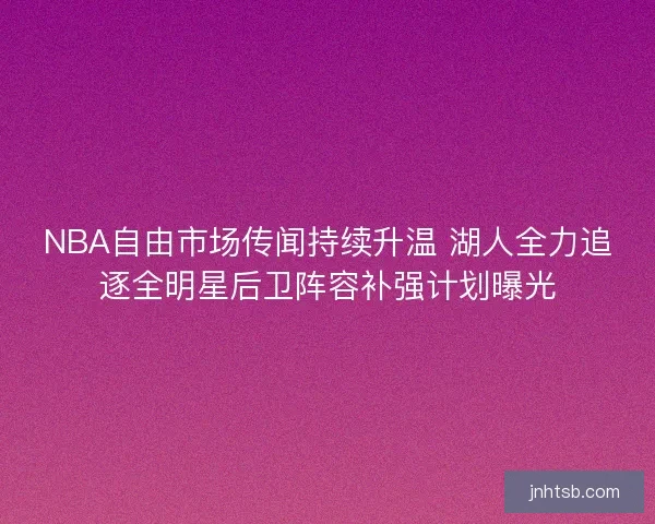 NBA自由市场传闻持续升温 湖人全力追逐全明星后卫阵容补强计划曝光