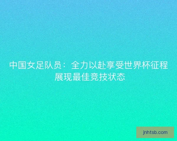 中国女足队员：全力以赴享受世界杯征程 展现最佳竞技状态