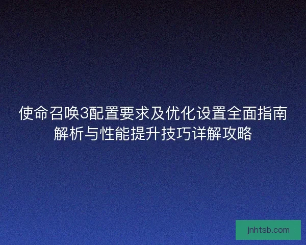使命召唤3配置要求及优化设置全面指南解析与性能提升技巧详解攻略