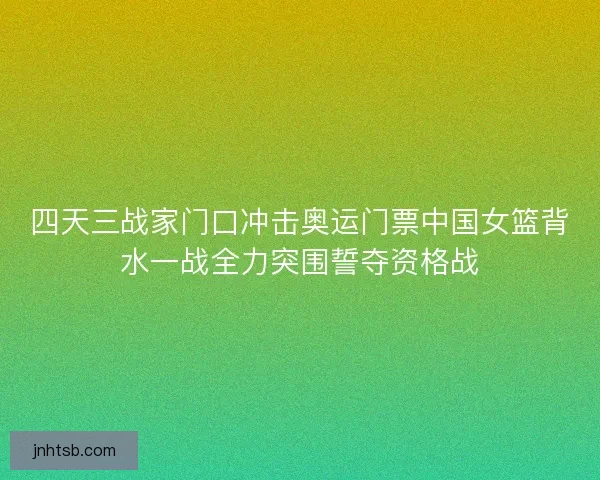 四天三战家门口冲击奥运门票中国女篮背水一战全力突围誓夺资格战
