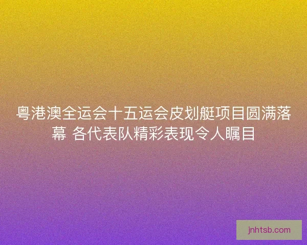 粤港澳全运会十五运会皮划艇项目圆满落幕 各代表队精彩表现令人瞩目