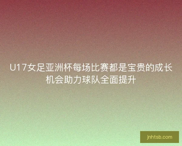 U17女足亚洲杯每场比赛都是宝贵的成长机会助力球队全面提升