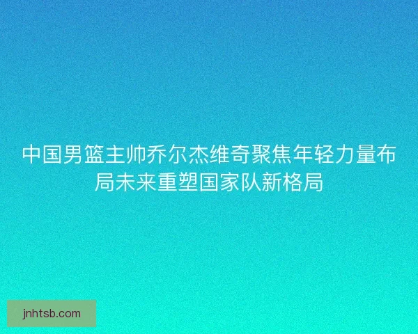中国男篮主帅乔尔杰维奇聚焦年轻力量布局未来重塑国家队新格局