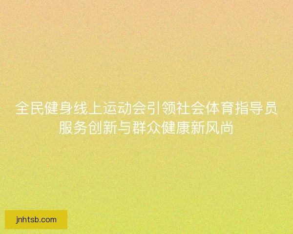 全民健身线上运动会引领社会体育指导员服务创新与群众健康新风尚