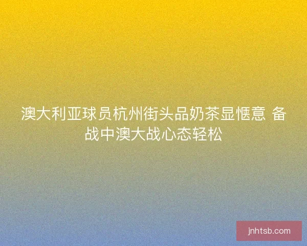 澳大利亚球员杭州街头品奶茶显惬意 备战中澳大战心态轻松