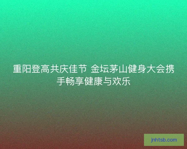 重阳登高共庆佳节 金坛茅山健身大会携手畅享健康与欢乐