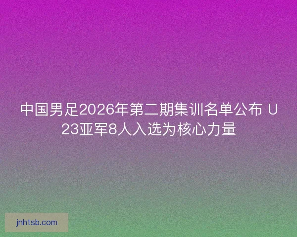 中国男足2026年第二期集训名单公布 U23亚军8人入选为核心力量