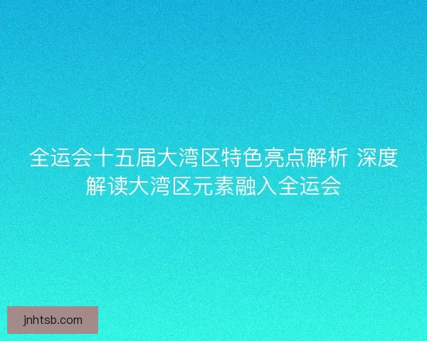 全运会十五届大湾区特色亮点解析 深度解读大湾区元素融入全运会