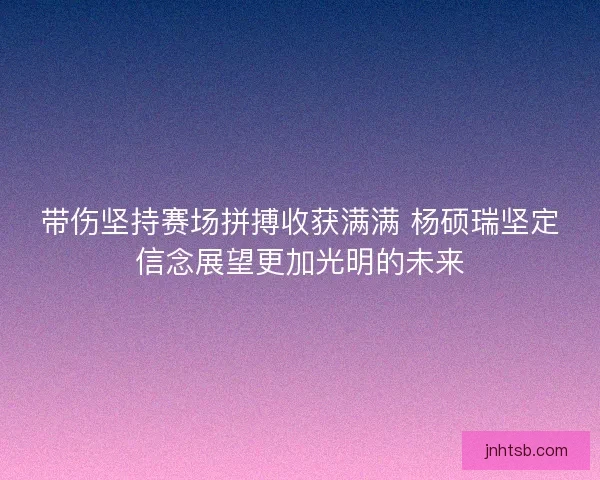 带伤坚持赛场拼搏收获满满 杨硕瑞坚定信念展望更加光明的未来