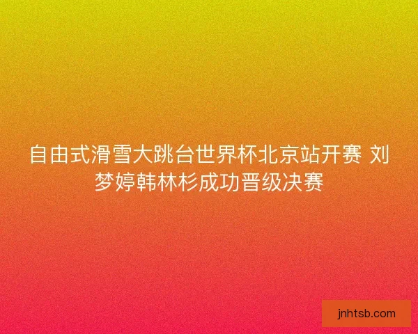 自由式滑雪大跳台世界杯北京站开赛 刘梦婷韩林杉成功晋级决赛