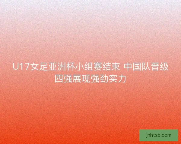 U17女足亚洲杯小组赛结束 中国队晋级四强展现强劲实力