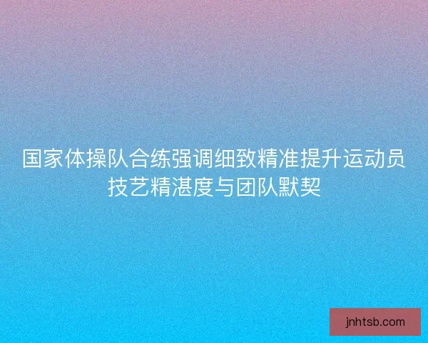 国家体操队合练强调细致精准提升运动员技艺精湛度与团队默契