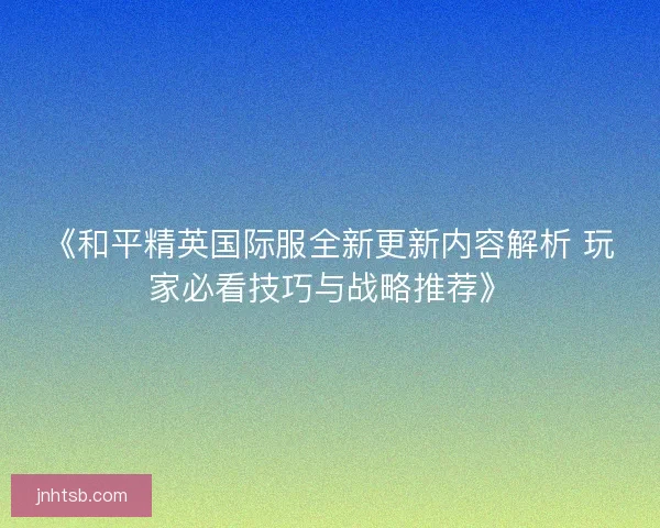 《和平精英国际服全新更新内容解析 玩家必看技巧与战略推荐》