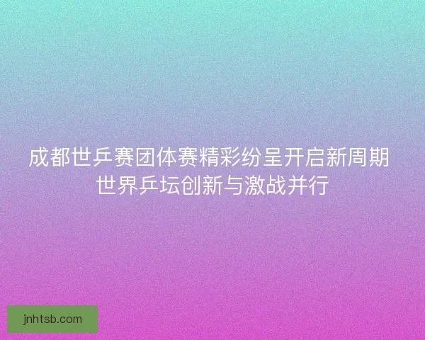 成都世乒赛团体赛精彩纷呈开启新周期 世界乒坛创新与激战并行