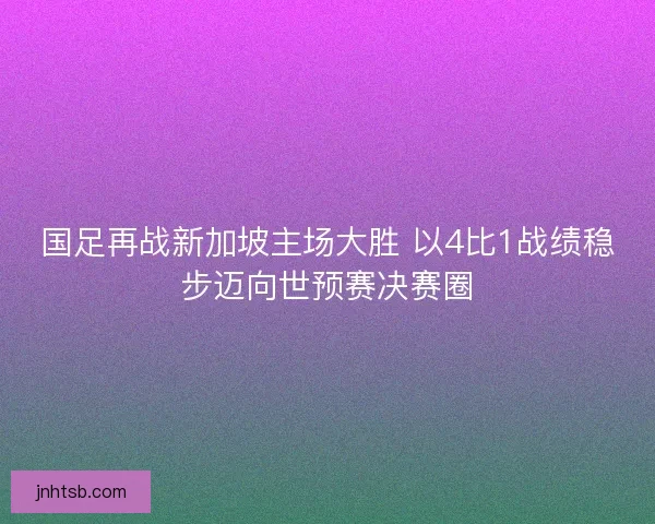 国足再战新加坡主场大胜 以4比1战绩稳步迈向世预赛决赛圈