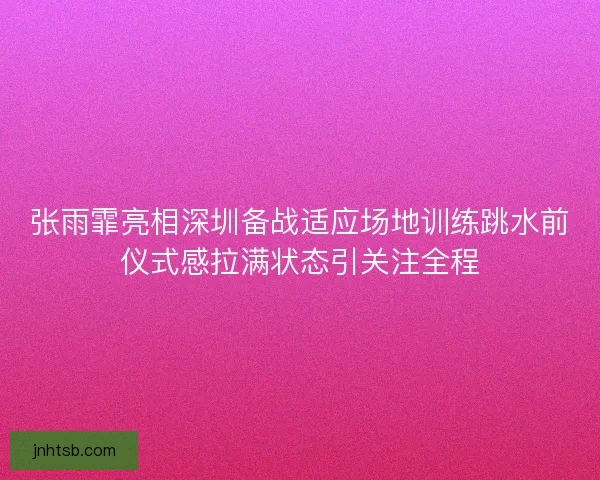 张雨霏亮相深圳备战适应场地训练跳水前仪式感拉满状态引关注全程