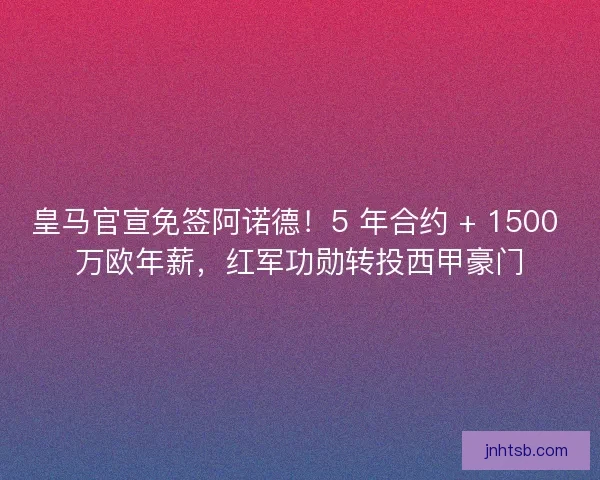 皇马官宣免签阿诺德！5 年合约 + 1500 万欧年薪，红军功勋转投西甲豪门